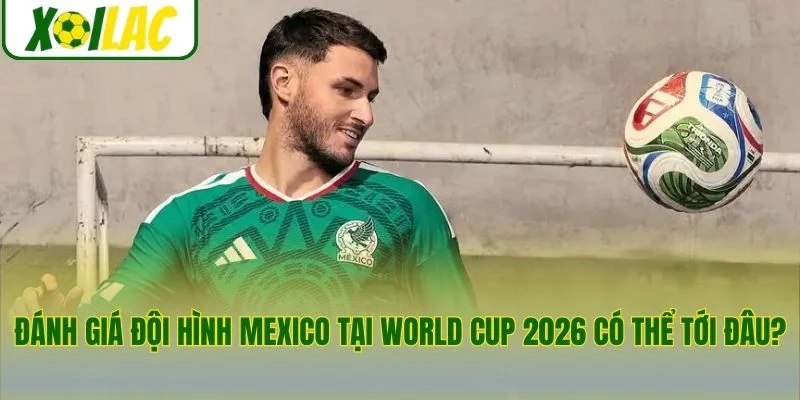 Đánh giá đội hình Mexico tại World Cup 2026 có thể tới đâu?