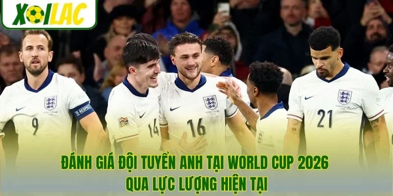 Đánh giá đội tuyển Anh tại World Cup 2026 qua lực lượng hiện tại