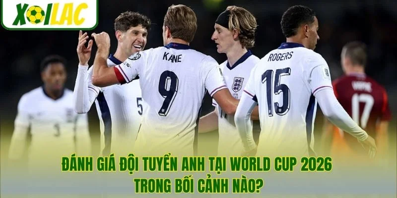 Đánh giá đội tuyển Anh tại World Cup 2026 trong bối cảnh nào?