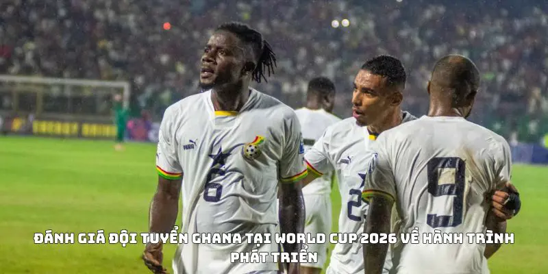Đánh giá đội tuyển Ghana tại World Cup 2026 về hành trình phát triển